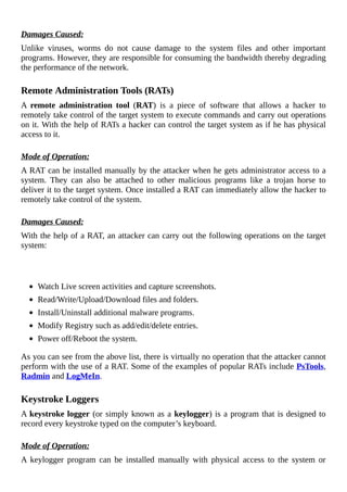 Damages	Caused:
Unlike	 viruses,	 worms	 do	 not	 cause	 damage	 to	 the	 system	 files	 and	 other	 important
programs.	However,	they	are	responsible	for	consuming	the	bandwidth	thereby	degrading
the	performance	of	the	network.
	
Remote	Administration	Tools	(RATs)
A	 remote	 administration	 tool	 (RAT)	 is	 a	 piece	 of	 software	 that	 allows	 a	 hacker	 to
remotely	take	control	of	the	target	system	to	execute	commands	and	carry	out	operations
on	it.	With	the	help	of	RATs	a	hacker	can	control	the	target	system	as	if	he	has	physical
access	to	it.
	
Mode	of	Operation:
A	RAT	can	be	installed	manually	by	the	attacker	when	he	gets	administrator	access	to	a
system.	 They	 can	 also	 be	 attached	 to	 other	 malicious	 programs	 like	 a	 trojan	 horse	 to
deliver	it	to	the	target	system.	Once	installed	a	RAT	can	immediately	allow	the	hacker	to
remotely	take	control	of	the	system.
	
Damages	Caused:
With	the	help	of	a	RAT,	an	attacker	can	carry	out	the	following	operations	on	the	target
system:
	
	
Watch	Live	screen	activities	and	capture	screenshots.
Read/Write/Upload/Download	files	and	folders.
Install/Uninstall	additional	malware	programs.
Modify	Registry	such	as	add/edit/delete	entries.
Power	off/Reboot	the	system.
As	you	can	see	from	the	above	list,	there	is	virtually	no	operation	that	the	attacker	cannot
perform	with	the	use	of	a	RAT.	Some	of	the	examples	of	popular	RATs	include	PsTools,
Radmin	and	LogMeIn.
	
Keystroke	Loggers
A	keystroke	logger	(or	simply	known	as	a	keylogger)	is	a	program	that	is	designed	to
record	every	keystroke	typed	on	the	computer’s	keyboard.
	
Mode	of	Operation:
A	 keylogger	 program	 can	 be	 installed	 manually	 with	 physical	 access	 to	 the	 system	 or
 