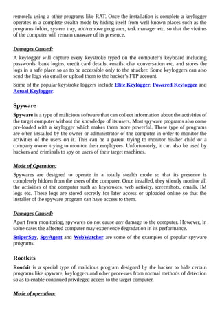 remotely	using	a	other	programs	like	RAT.	Once	the	installation	is	complete	a	keylogger
operates	in	a	complete	stealth	mode	by	hiding	itself	from	well	known	places	such	as	the
programs	folder,	system	tray,	add/remove	programs,	task	manager	etc.	so	that	the	victims
of	the	computer	will	remain	unaware	of	its	presence.
	
Damages	Caused:
A	 keylogger	 will	 capture	 every	 keystroke	 typed	 on	 the	 computer’s	 keyboard	 including
passwords,	bank	logins,	credit	card	details,	emails,	chat	conversation	etc.	and	stores	the
logs	in	a	safe	place	so	as	to	be	accessible	only	to	the	attacker.	Some	keyloggers	can	also
send	the	logs	via	email	or	upload	them	to	the	hacker’s	FTP	account.
Some	of	the	popular	keystroke	loggers	include	Elite	Keylogger,	Powered	Keylogger	and
Actual	Keylogger.
	
Spyware
Spyware	is	a	type	of	malicious	software	that	can	collect	information	about	the	activities	of
the	target	computer	without	the	knowledge	of	its	users.	Most	spyware	programs	also	come
pre-loaded	with	a	keylogger	which	makes	them	more	powerful.	These	type	of	programs
are	often	installed	by	the	owner	or	administrator	of	the	computer	in	order	to	monitor	the
activities	 of	 the	 users	 on	 it.	 This	 can	 be	 a	 parent	 trying	 to	 monitor	 his/her	 child	 or	 a
company	owner	trying	to	monitor	their	employees.	Unfortunately,	it	can	also	be	used	by
hackers	and	criminals	to	spy	on	users	of	their	target	machines.
	
Mode	of	Operation:
Spywares	 are	 designed	 to	 operate	 in	 a	 totally	 stealth	 mode	 so	 that	 its	 presence	 is
completely	hidden	from	the	users	of	the	computer.	Once	installed,	they	silently	monitor	all
the	activities	of	the	computer	such	as	keystrokes,	web	activity,	screenshots,	emails,	IM
logs	 etc.	 These	 logs	 are	 stored	 secretly	 for	 later	 access	 or	 uploaded	 online	 so	 that	 the
installer	of	the	spyware	program	can	have	access	to	them.
	
Damages	Caused:
Apart	from	monitoring,	spywares	do	not	cause	any	damage	to	the	computer.	However,	in
some	cases	the	affected	computer	may	experience	degradation	in	its	performance.
SniperSpy,	SpyAgent	and	WebWatcher	are	some	of	the	examples	of	popular	spyware
programs.
	
Rootkits
Rootkit	 is	 a	 special	 type	 of	 malicious	 program	 designed	 by	 the	 hacker	 to	 hide	 certain
programs	like	spyware,	keyloggers	and	other	processes	from	normal	methods	of	detection
so	as	to	enable	continued	privileged	access	to	the	target	computer.
	
Mode	of	operation:
 