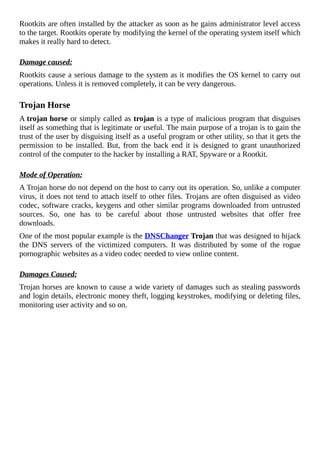 Rootkits	are	often	installed	by	the	attacker	as	soon	as	he	gains	administrator	level	access
to	the	target.	Rootkits	operate	by	modifying	the	kernel	of	the	operating	system	itself	which
makes	it	really	hard	to	detect.
	
Damage	caused:
Rootkits	cause	a	serious	damage	to	the	system	as	it	modifies	the	OS	kernel	to	carry	out
operations.	Unless	it	is	removed	completely,	it	can	be	very	dangerous.
	
Trojan	Horse
A	trojan	horse	or	simply	called	as	trojan	is	a	type	of	malicious	program	that	disguises
itself	as	something	that	is	legitimate	or	useful.	The	main	purpose	of	a	trojan	is	to	gain	the
trust	of	the	user	by	disguising	itself	as	a	useful	program	or	other	utility,	so	that	it	gets	the
permission	to	be	installed.	But,	from	the	back	end	it	is	designed	to	grant	unauthorized
control	of	the	computer	to	the	hacker	by	installing	a	RAT,	Spyware	or	a	Rootkit.
	
Mode	of	Operation:
A	Trojan	horse	do	not	depend	on	the	host	to	carry	out	its	operation.	So,	unlike	a	computer
virus,	it	does	not	tend	to	attach	itself	to	other	files.	Trojans	are	often	disguised	as	video
codec,	software	cracks,	keygens	and	other	similar	programs	downloaded	from	untrusted
sources.	 So,	 one	 has	 to	 be	 careful	 about	 those	 untrusted	 websites	 that	 offer	 free
downloads.
One	of	the	most	popular	example	is	the	DNSChanger	Trojan	that	was	designed	to	hijack
the	 DNS	 servers	 of	 the	 victimized	 computers.	 It	 was	 distributed	 by	 some	 of	 the	 rogue
pornographic	websites	as	a	video	codec	needed	to	view	online	content.
	
Damages	Caused:
Trojan	horses	are	known	to	cause	a	wide	variety	of	damages	such	as	stealing	passwords
and	login	details,	electronic	money	theft,	logging	keystrokes,	modifying	or	deleting	files,
monitoring	user	activity	and	so	on.
	
 