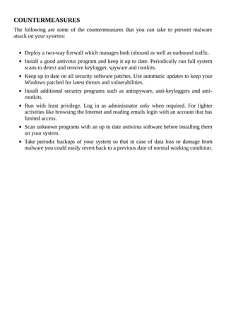 COUNTERMEASURES
The	 following	 are	 some	 of	 the	 countermeasures	 that	 you	 can	 take	 to	 prevent	 malware
attack	on	your	systems:
	
Deploy	a	two-way	firewall	which	manages	both	inbound	as	well	as	outbound	traffic.
Install	a	good	antivirus	program	and	keep	it	up	to	date.	Periodically	run	full	system
scans	to	detect	and	remove	keylogger,	spyware	and	rootkits.
Keep	up	to	date	on	all	security	software	patches.	Use	automatic	updates	to	keep	your
Windows	patched	for	latest	threats	and	vulnerabilities.
Install	 additional	 security	 programs	 such	 as	 antispyware,	 anti-keyloggers	 and	 anti-
rootkits.
Run	 with	 least	 privilege.	 Log	 in	 as	 administrator	 only	 when	 required.	 For	 lighter
activities	like	browsing	the	Internet	and	reading	emails	login	with	an	account	that	has
limited	access.
Scan	unknown	programs	with	an	up	to	date	antivirus	software	before	installing	them
on	your	system.
Take	periodic	backups	of	your	system	so	that	in	case	of	data	loss	or	damage	from
malware	you	could	easily	revert	back	to	a	previous	date	of	normal	working	condition.
 