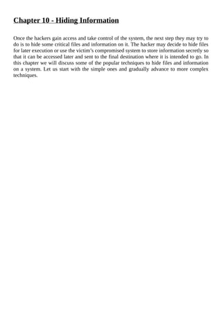 Chapter	10	-	Hiding	Information
	
Once	the	hackers	gain	access	and	take	control	of	the	system,	the	next	step	they	may	try	to
do	is	to	hide	some	critical	files	and	information	on	it.	The	hacker	may	decide	to	hide	files
for	later	execution	or	use	the	victim’s	compromised	system	to	store	information	secretly	so
that	it	can	be	accessed	later	and	sent	to	the	final	destination	where	it	is	intended	to	go.	In
this	chapter	we	will	discuss	some	of	the	popular	techniques	to	hide	files	and	information
on	a	system.	Let	us	start	with	the	simple	ones	and	gradually	advance	to	more	complex
techniques.
	
 