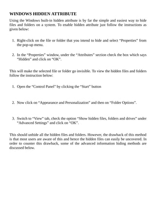WINDOWS	HIDDEN	ATTRIBUTE
Using	the	Windows	built-in	hidden	attribute	is	by	far	the	simple	and	easiest	way	to	hide
files	and	folders	on	a	system.	To	enable	hidden	attribute	just	follow	the	instructions	as
given	below:
	
1.	 Right-click	on	the	file	or	folder	that	you	intend	to	hide	and	select	“Properties”	from
the	pop-up	menu.
	
2.	 In	the	“Properties”	window,	under	the	“Attributes”	section	check	the	box	which	says
“Hidden”	and	click	on	“OK”.
	
This	will	make	the	selected	file	or	folder	go	invisible.	To	view	the	hidden	files	and	folders
follow	the	instruction	below:
	
1.	 Open	the	“Control	Panel”	by	clicking	the	“Start”	button
	
	
2.	 Now	click	on	“Appearance	and	Personalization”	and	then	on	“Folder	Options”.
	
	
3.	 Switch	to	“View”	tab,	check	the	option	“Show	hidden	files,	folders	and	drives”	under
“Advanced	Settings”	and	click	on	“OK”.
	
This	should	unhide	all	the	hidden	files	and	folders.	However,	the	drawback	of	this	method
is	that	most	users	are	aware	of	this	and	hence	the	hidden	files	can	easily	be	uncovered.	In
order	 to	 counter	 this	 drawback,	 some	 of	 the	 advanced	 information	 hiding	 methods	 are
discussed	below.
	
 