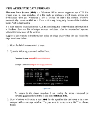 NTFS	ALTERNATE	DATA	STREAMS
Alternate	 Data	 Stream	 (ADS)	 is	 a	 Windows	 hidden	 stream	 supported	 on	 NTFS	 file
system	 used	 to	 store	 metadata	 of	 a	 file	 such	 as	 attributes,	 word	 count,	 access	 and
modification	 time	 etc.	 Whenever	 a	 file	 is	 created	 on	 NTFS	 file	 system,	 Windows
automatically	creates	an	ADS	for	it.	Even	in	directory	listing	only	the	actual	file	is	visible
but	its	ADS	is	kept	hidden.
It	is	even	possible	to	add	additional	ADS	to	an	existing	file	to	store	hidden	information	in
it.	 Hackers	 often	 use	 this	 technique	 to	 store	 malicious	 codes	 in	 compromised	 systems
without	the	knowledge	of	the	victims.
Suppose	if	you	want	to	hide	information	inside	an	image	or	any	other	file,	just	follow	the
steps	mentioned	below:
	
1.	 Open	the	Windows	command	prompt.
	
2.	 Type	the	following	command	and	hit	Enter.
	
Command	Syntax:	notepad	file-name:ADS-name
	
	
	
Example	Command:	notepad	flowers.jpg:hiddeninfo
	
	
Figure	10.	1
	
As	 shown	 in	 the	 above	 snapshot,	 I	 am	 issuing	 the	 above	 command	 on
flowers.jpg	present	inside	the	folder	named	Hidden	Info.
	
3.	 Now	Windows	will	create	a	new	 ADS	for	the	specified	file	and	open	it	in	a	new
notepad	 with	 a	 message	 window	 “Do	 you	 want	 to	 create	 a	 new	 file?”	 as	 shown
below.
	
 