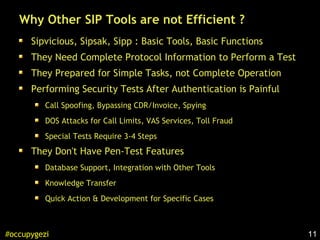 11#occupygezi
Why Other SIP Tools are not Efficient ?
Sipvicious, Sipsak, Sipp : Basic Tools, Basic Functions
They Need Complete Protocol Information to Perform a Test
They Prepared for Simple Tasks, not Complete Operation
Performing Security Tests After Authentication is Painful
Call Spoofing, Bypassing CDR/Invoice, Spying
DOS Attacks for Call Limits, VAS Services, Toll Fraud
Special Tests Require 3-4 Steps
They Don't Have Pen-Test Features
Database Support, Integration with Other Tools
Knowledge Transfer
Quick Action & Development for Specific Cases
 