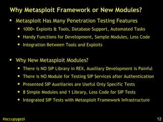 12#occupygezi
Why Metasploit Framework or New Modules?
Metasploit Has Many Penetration Testing Features
1000+ Exploits & Tools, Database Support, Automated Tasks
Handy Functions for Development, Sample Modules, Less Code
Integration Between Tools and Exploits
Why New Metasploit Modules?
There is NO SIP Library in REX, Auxiliary Development is Painful
There is NO Module for Testing SIP Services after Authentication
Presented SIP Auxiliaries are Useful Only Specific Tests
8 Simple Modules and 1 Library, Less Code for SIP Tests
Integrated SIP Tests with Metasploit Framework Infrastructure
 