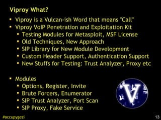 13#occupygezi
Viproy What?
Viproy is a Vulcan-ish Word that means "Call"
Viproy VoIP Penetration and Exploitation Kit
Testing Modules for Metasploit, MSF License
Old Techniques, New Approach
SIP Library for New Module Development
Custom Header Support, Authentication Support
New Stuffs for Testing: Trust Analyzer, Proxy etc
Modules
Options, Register, Invite
Brute Forcers, Enumerator
SIP Trust Analyzer, Port Scan
SIP Proxy, Fake Service
 