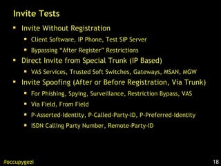 18#occupygezi
Invite Tests
Invite Without Registration
Client Software, IP Phone, Test SIP Server
Bypassing “After Register” Restrictions
Direct Invite from Special Trunk (IP Based)
VAS Services, Trusted Soft Switches, Gateways, MSAN, MGW
Invite Spoofing (After or Before Registration, Via Trunk)
For Phishing, Spying, Surveillance, Restriction Bypass, VAS
Via Field, From Field
P-Asserted-Identity, P-Called-Party-ID, P-Preferred-Identity
ISDN Calling Party Number, Remote-Party-ID
 