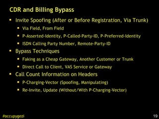 19#occupygezi
CDR and Billing Bypass
Invite Spoofing (After or Before Registration, Via Trunk)
Via Field, From Field
P-Asserted-Identity, P-Called-Party-ID, P-Preferred-Identity
ISDN Calling Party Number, Remote-Party-ID
Bypass Techniques
Faking as a Cheap Gateway, Another Customer or Trunk
Direct Call to Client, VAS Service or Gateway
Call Count Information on Headers
P-Charging-Vector (Spoofing, Manipulating)
Re-Invite, Update (Without/With P-Charging-Vector)
 
