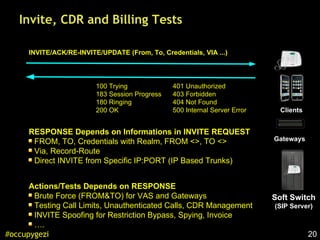 20#occupygezi
Invite, CDR and Billing Tests
Soft Switch
(SIP Server)
Clients
Gateways
INVITE/ACK/RE-INVITE/UPDATE (From, To, Credentials, VIA ...)
401 Unauthorized
403 Forbidden
404 Not Found
500 Internal Server Error
Actions/Tests Depends on RESPONSE
Brute Force (FROM&TO) for VAS and Gateways
Testing Call Limits, Unauthenticated Calls, CDR Management
INVITE Spoofing for Restriction Bypass, Spying, Invoice
….
100 Trying
183 Session Progress
180 Ringing
200 OK
RESPONSE Depends on Informations in INVITE REQUEST
FROM, TO, Credentials with Realm, FROM <>, TO <>
Via, Record-Route
Direct INVITE from Specific IP:PORT (IP Based Trunks)
 