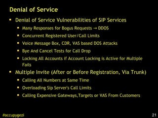 21#occupygezi
Denial of Service
Denial of Service Vulnerabilities of SIP Services
Many Responses for Bogus Requests DDOS→
Concurrent Registered User/Call Limits
Voice Message Box, CDR, VAS based DOS Attacks
Bye And Cancel Tests for Call Drop
Locking All Accounts if Account Locking is Active for Multiple
Fails
Multiple Invite (After or Before Registration, Via Trunk)
Calling All Numbers at Same Time
Overloading Sip Server's Call Limits
Calling Expensive Gateways,Targets or VAS From Customers
 
