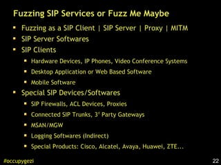22#occupygezi
Fuzzing SIP Services or Fuzz Me Maybe
Fuzzing as a SIP Client | SIP Server | Proxy | MITM
SIP Server Softwares
SIP Clients
Hardware Devices, IP Phones, Video Conference Systems
Desktop Application or Web Based Software
Mobile Software
Special SIP Devices/Softwares
SIP Firewalls, ACL Devices, Proxies
Connected SIP Trunks, 3rd
Party Gateways
MSAN/MGW
Logging Softwares (Indirect)
Special Products: Cisco, Alcatel, Avaya, Huawei, ZTE...
 