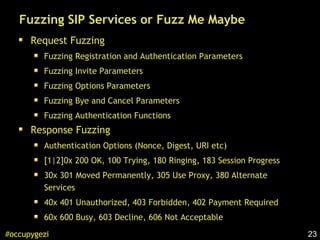 23#occupygezi
Fuzzing SIP Services or Fuzz Me Maybe
Request Fuzzing
Fuzzing Registration and Authentication Parameters
Fuzzing Invite Parameters
Fuzzing Options Parameters
Fuzzing Bye and Cancel Parameters
Fuzzing Authentication Functions
Response Fuzzing
Authentication Options (Nonce, Digest, URI etc)
[1|2]0x 200 OK, 100 Trying, 180 Ringing, 183 Session Progress
30x 301 Moved Permanently, 305 Use Proxy, 380 Alternate
Services
40x 401 Unauthorized, 403 Forbidden, 402 Payment Required
60x 600 Busy, 603 Decline, 606 Not Acceptable
 