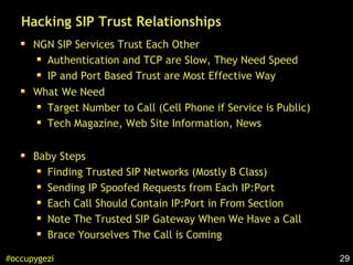 29#occupygezi
Hacking SIP Trust Relationships
NGN SIP Services Trust Each Other
Authentication and TCP are Slow, They Need Speed
IP and Port Based Trust are Most Effective Way
What We Need
Target Number to Call (Cell Phone if Service is Public)
Tech Magazine, Web Site Information, News
Baby Steps
Finding Trusted SIP Networks (Mostly B Class)
Sending IP Spoofed Requests from Each IP:Port
Each Call Should Contain IP:Port in From Section
Note The Trusted SIP Gateway When We Have a Call
Brace Yourselves The Call is Coming
 