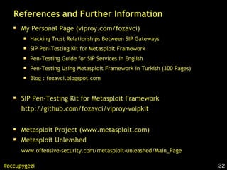 32#occupygezi
References and Further Information
My Personal Page (viproy.com/fozavci)
Hacking Trust Relationships Between SIP Gateways
SIP Pen-Testing Kit for Metasploit Framework
Pen-Testing Guide for SIP Services in English
Pen-Testing Using Metasploit Framework in Turkish (300 Pages)
Blog : fozavci.blogspot.com
SIP Pen-Testing Kit for Metasploit Framework
http://github.com/fozavci/viproy-voipkit
Metasploit Project (www.metasploit.com)
Metasploit Unleashed
www.offensive-security.com/metasploit-unleashed/Main_Page
 