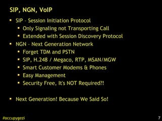 7#occupygezi
SIP, NGN, VoIP
SIP – Session Initiation Protocol
Only Signaling not Transporting Call
Extended with Session Discovery Protocol
NGN – Next Generation Network
Forget TDM and PSTN
SIP, H.248 / Megaco, RTP, MSAN/MGW
Smart Customer Modems & Phones
Easy Management
Security Free, It's NOT Required?!
Next Generation! Because We Said So!
 
