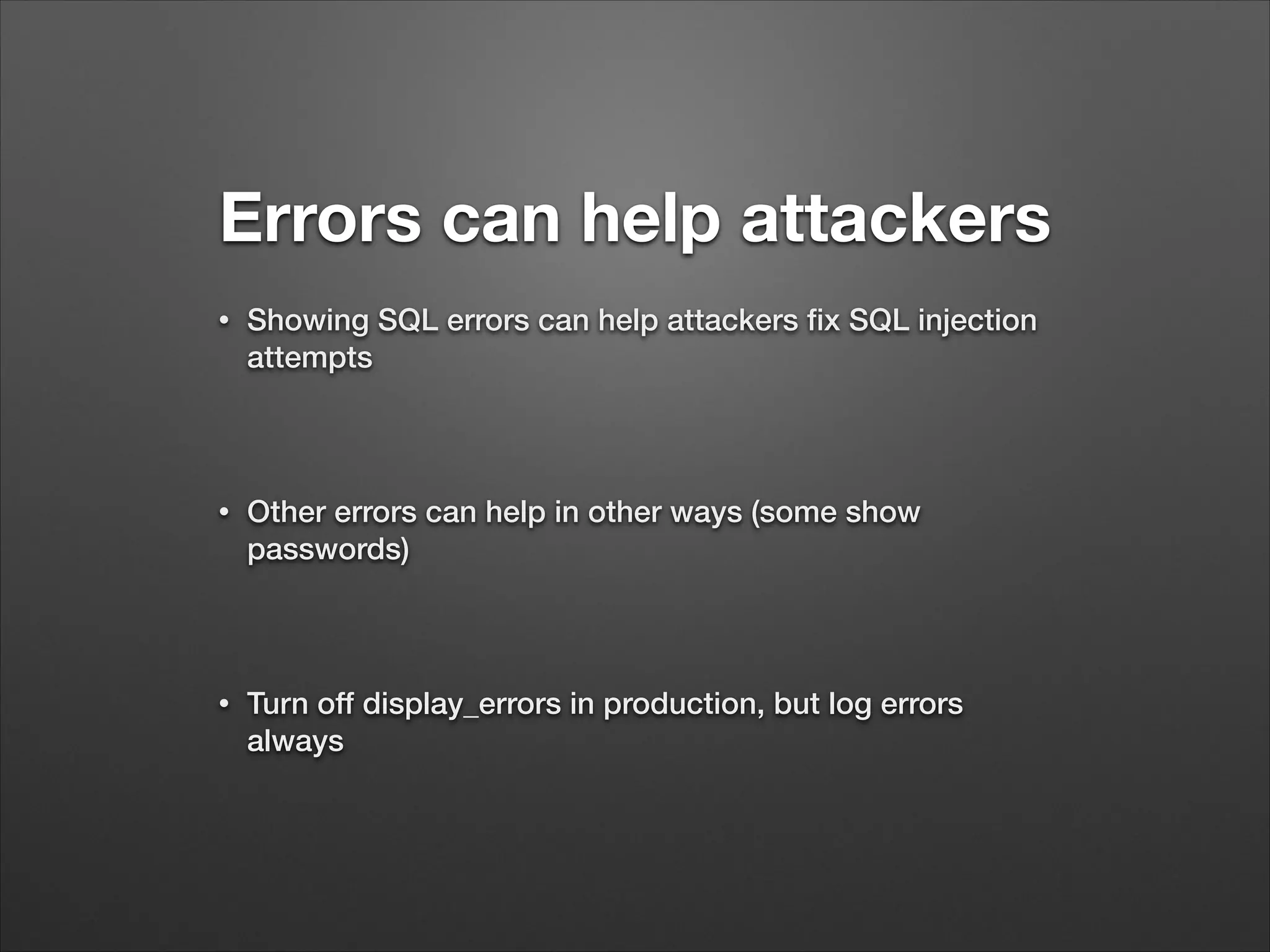 Errors can help attackers
•
Showing SQL errors can help attackers fix SQL injection
attempts
!
•
Other errors can help in other ways (some show
passwords)
!
•
Turn off display_errors in production, but log errors
always