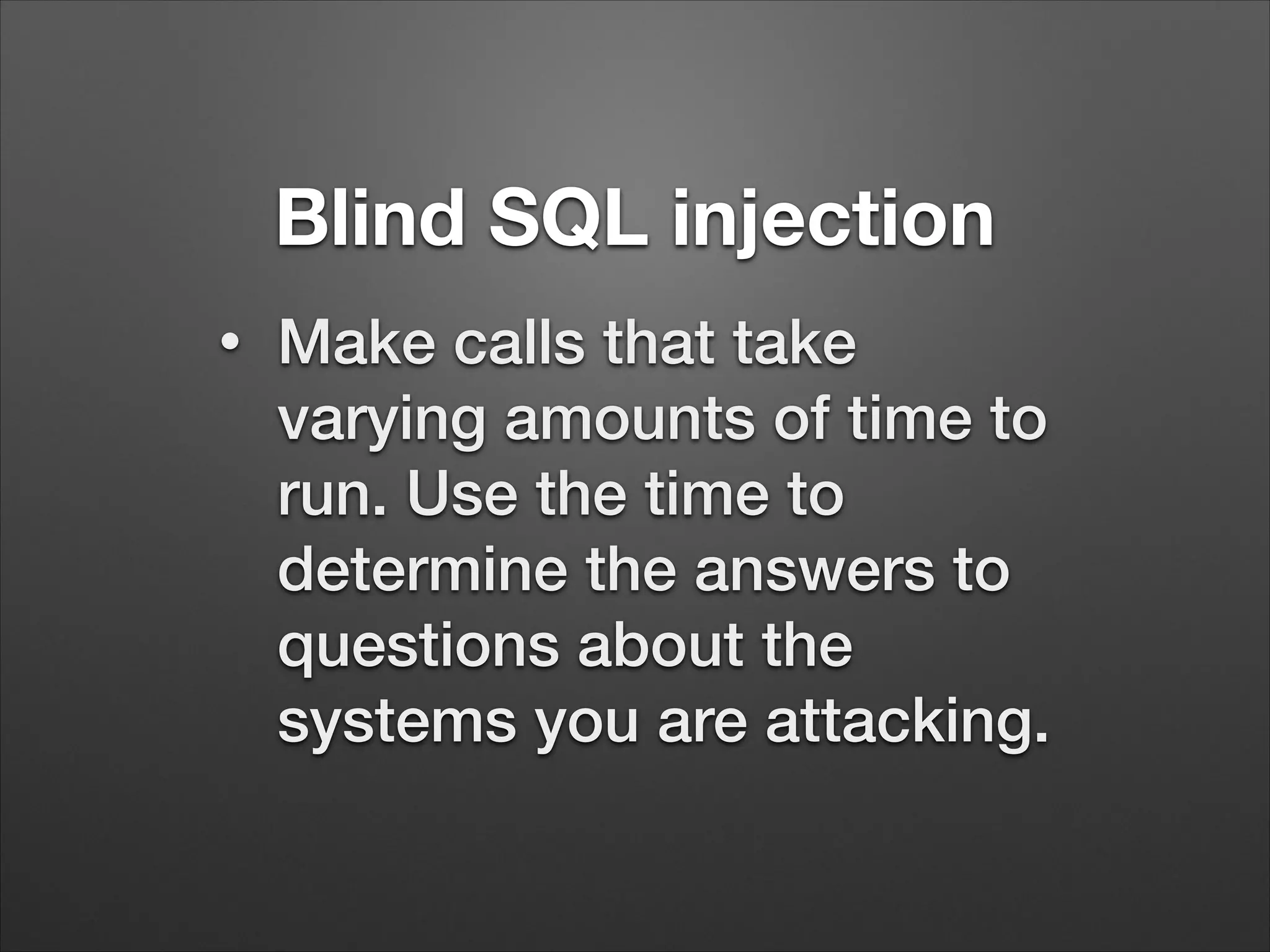 Blind SQL injection
•
Make calls that take
varying amounts of time to
run. Use the time to
determine the answers to
questions about the
systems you are attacking.