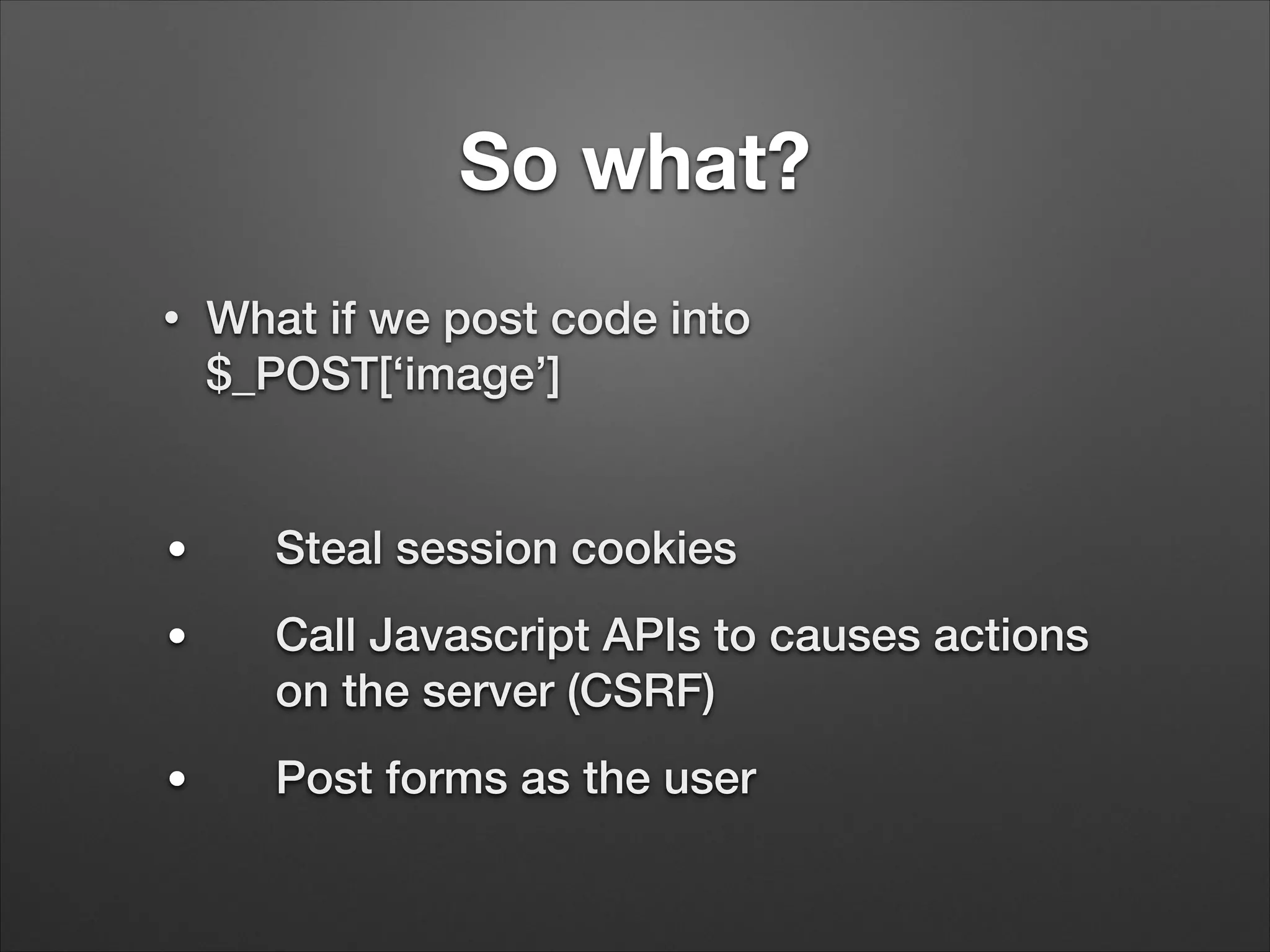 So what?
•

What if we post code into
$_POST[‘image’]
!

●

Steal session cookies

●

Call Javascript APIs to causes actions
on the server (CSRF)

●

Post forms as the user

 