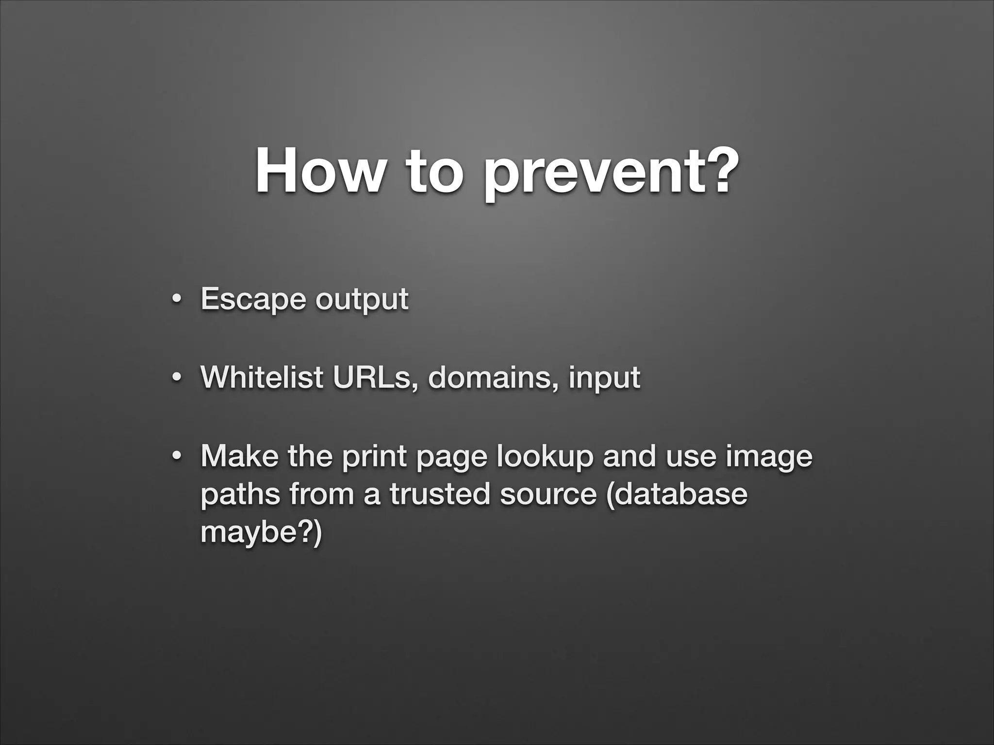 How to prevent?
•
Escape output
•
Whitelist URLs, domains, input
•
Make the print page lookup and use image
paths from a trusted source (database
maybe?)