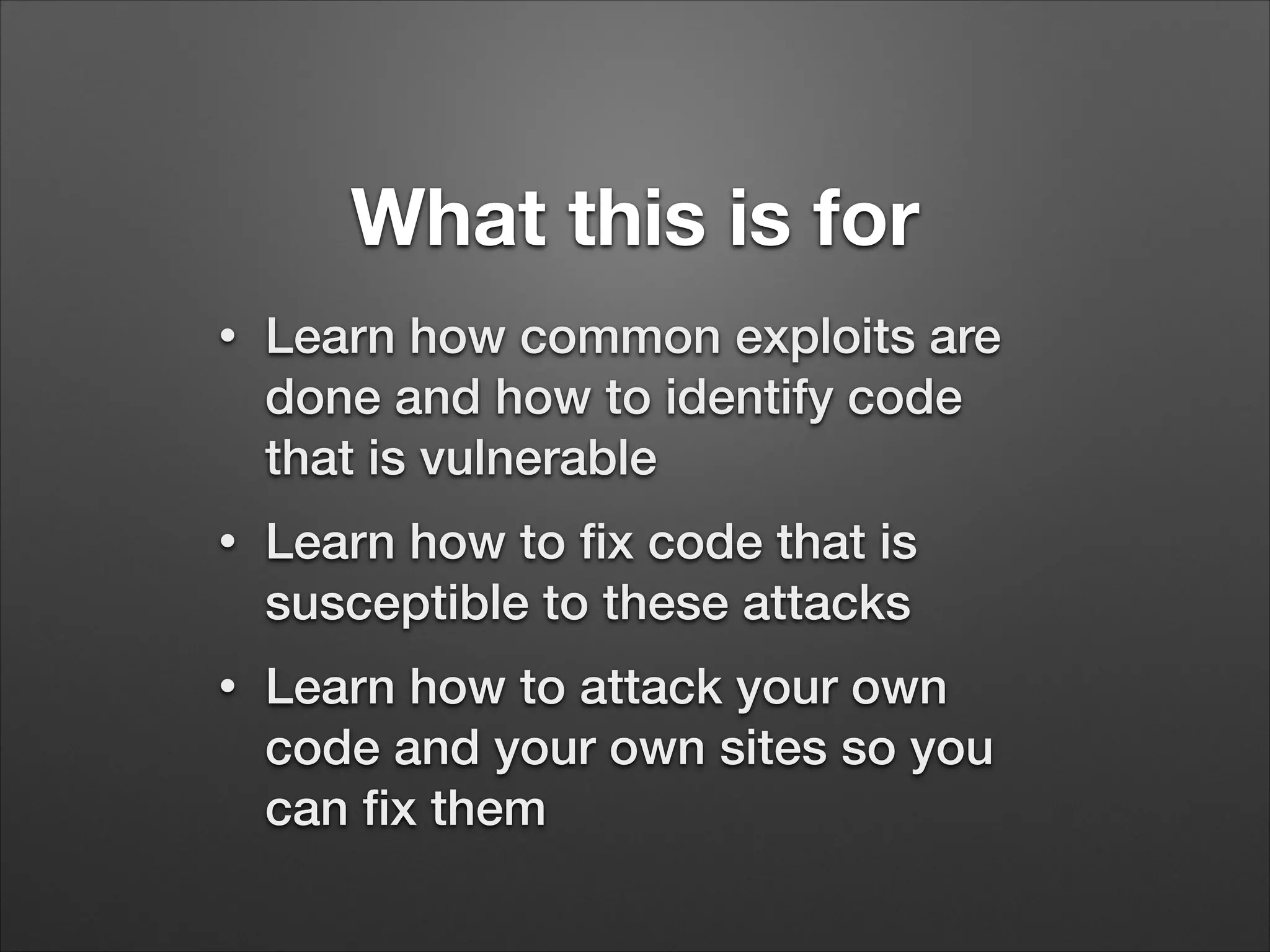 What this is for
•
Learn how common exploits are
done and how to identify code
that is vulnerable
•
Learn how to fix code that is
susceptible to these attacks
•
Learn how to attack your own
code and your own sites so you
can fix them