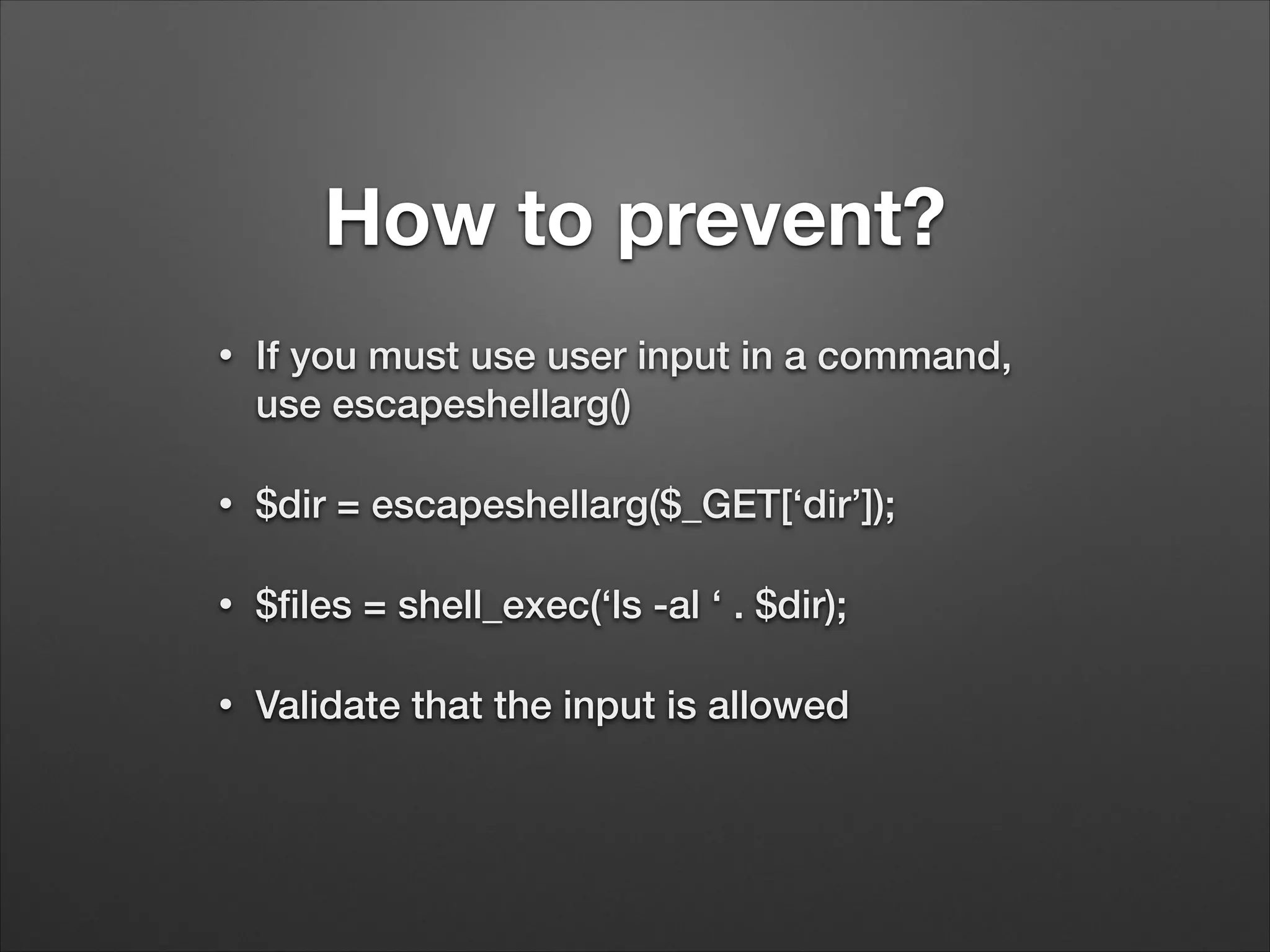 How to prevent?
•

If you must use user input in a command,
use escapeshellarg()

•

$dir = escapeshellarg($_GET[‘dir’]);

•

$ﬁles = shell_exec(‘ls -al ‘ . $dir);

•

Validate that the input is allowed

 