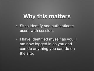 Why this matters
•

Sites identify and authenticate
users with session.

•

I have identiﬁed myself as you. I
am now logged in as you and
can do anything you can do on
the site.

 