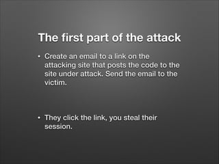 The ﬁrst part of the attack
•

Create an email to a link on the
attacking site that posts the code to the
site under attack. Send the email to the
victim.
!

•

They click the link, you steal their
session.

 