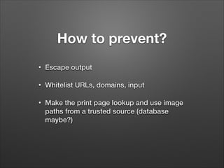 How to prevent?
•

Escape output

•

Whitelist URLs, domains, input

•

Make the print page lookup and use image
paths from a trusted source (database
maybe?)

 