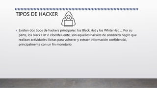 TIPOS DE HACKER
• Existen dos tipos de hackers principales: los Black Hat y los White Hat. ... Por su
parte, los Black Hat o ciberdeluente, son aquellos hackers de sombrero negro que
realizan actividades ilícitas para vulnerar y extraer información confidencial,
principalmente con un fin monetario
 