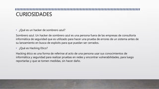 CURIOSIDADES
• ¿Qué es un hacker de sombrero azul?
Sombrero azul. Un hacker de sombrero azul es una persona fuera de las empresas de consultoría
informática de seguridad que es utilizado para hacer una prueba de errores de un sistema antes de
su lanzamiento en busca de exploits para que puedan ser cerrados.
• ¿Qué es Hacking Etico?
Hacking ético es una forma de referirse al acto de una persona usar sus conocimientos de
informática y seguridad para realizar pruebas en redes y encontrar vulnerabilidades, para luego
reportarlas y que se tomen medidas, sin hacer daño.
 