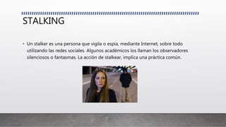 STALKING
• Un stalker es una persona que vigila o espía, mediante Internet, sobre todo
utilizando las redes sociales. Algunos académicos los llaman los observadores
silenciosos o fantasmas. La acción de stalkear, implica una práctica común.
 