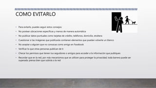 COMO EVITARLO
• Para evitarlo, puedes seguir estos consejos:
• No postear ubicaciones específicas y menos de manera automática
• No publicar datos puntuales como tarjetas de crédito, teléfonos, domicilio, etcétera
• Cuestionar si las imágenes que publicarás contienen elementos que puedan volverte un blanco
• No aceptar a alguien que no conozcas como amigo en Facebook
• Verificar lo que otras personas publican de ti
• Checar los permisos que tienen tus seguidores o amigos para acceder a la información que publiques
• Recordar que en la red, por más mecanismos que se utilicen para proteger la privacidad, toda barrera puede ser
superada: piensa bien que subirás a la red
 