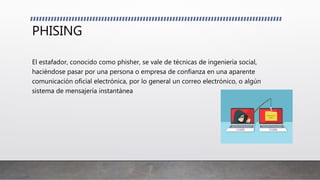 PHISING
El estafador, conocido como phisher, se vale de técnicas de ingeniería social,
haciéndose pasar por una persona o empresa de confianza en una aparente
comunicación oficial electrónica, por lo general un correo electrónico, o algún
sistema de mensajería instantánea
 