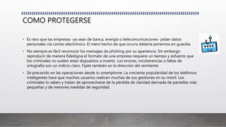 COMO PROTEGERSE
• Es raro que las empresas -ya sean de banca, energía o telecomunicaciones- pidan datos
personales vía correo electrónico. El mero hecho de que ocurra debería ponernos en guardia.
• No siempre es fácil reconocer los mensajes de phishing por su apariencia. Sin embargo
reproducir de manera fidedigna el formato de una empresa requiere un tiempo y esfuerzo que
los criminales no suelen estar dispuestos a invertir. Los errores, incoherencias o faltas de
ortografía son un indicio claro. Fíjate también en la dirección del remitente.
• Sé precavido en las operaciones desde tu smartphone. La creciente popularidad de los teléfonos
inteligentes hace que muchos usuarios realicen muchas de sus gestiones en su móvil. Los
criminales lo saben y tratan de aprovecharse de la pérdida de claridad derivada de pantallas más
pequeñas y de menores medidas de seguridad.
 