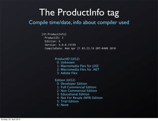 The ProductInfo tag
                         Compile time/date, info about compiler used

                              [41:ProductInfo]
                                ProductID: 3
                                Edition: 6
                                Version: 4.0.0.14159
                                CompileDate: Wed Apr 21 03:23:16 GMT-0400 2010


                                      ProductID (UI32)
                                       0: Unknown
                                       1: Macromedia Flex for J2EE
                                       2: Macromedia Flex for .NET
                                       3: Adobe Flex

                                      Edition (UI32)
                                       0: Developer Edition
                                       1: Full Commercial Edition
                                       2: Non Commercial Edition
                                       3: Educational Edition
                                       4: Not For Resale (NFR) Edition
                                       5: Trial Edition
                                       6: None



Sunday, 25. April 2010
 