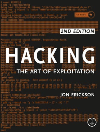 livecd provides a complete linux programming and debugging environment
jon erickson
Hacking
2nd Edition
the art of exploitation
THE FINEST IN GEEK ENTERTAINMENT™
www.nostarch.com
“I LAY FLAT.”
This book uses RepKover—a durable binding that won’t snap shut.
Printed on recycled paper
Hacking is the art of creative problem solving,
whether that means finding an unconventional
solution to a difficult problem or exploiting holes in
sloppy programming. Many people call themselves
hackers, but few have the strong technical founda-
tion needed to really push the envelope.
Rather than merely showing how to run existing
exploits, author Jon Erickson explains how arcane
hacking techniques actually work. To share the art
and science of hacking in a way that is accessible
to everyone, Hacking: The Art of Exploitation, 2nd
Edition introduces the fundamentals of C program-
ming from a hacker’s perspective.
The included LiveCD provides a complete Linux
programming and debugging environment—all
without modifying your current operating system.
Use it to follow along with the book’s examples as
you fill gaps in your knowledge and explore hack-
ing techniques on your own. Get your hands dirty
debugging code, overflowing buffers, hijacking
network communications, bypassing protections,
exploiting cryptographic weaknesses, and perhaps
even inventing new exploits. This book will teach
you how to:
jProgram computers using C, assembly language,
and shell scripts
jCorrupt system memory to run arbitrary code
using buffer overflows and format strings
jInspect processor registers and system memory
with a debugger to gain a real understanding of
what is happening
jOutsmart common security measures like non-
executable stacks and intrusion detection systems
jGain access to a remote server using port-binding
or connect-back shellcode, and alter a server’s log-
ging behavior to hide your presence
jRedirect network traffic, conceal open ports, and
hijack TCP connections
jCrack encrypted wireless traffic using the FMS
attack, and speed up brute-force attacks using a
password probability matrix
Hackers are always pushing the boundaries, inves-
tigating the unknown, and evolving their art. Even
if you don’t already know how to program, Hacking:
The Art of Exploitation, 2nd Edition will give you a
complete picture of programming, machine archi-
tecture, network communications, and existing
hacking techniques. Combine this knowledge with
the included Linux environment, and all you need is
your own creativity.
about the author
Jon Erickson has a formal education in computer
science and has been hacking and programming
since he was five years old. He speaks at com-
puter security conferences and trains security
teams around the world. Currently, he works as a
vulnerability researcher and security specialist in
Northern California.
$49.95 ($54.95 cdn)
shelve in : computer security/network security
the fundamental techniques of Serious hacking
International Best-Seller!
erickson
HACKING
the
art
of
exploitation
2nd Edition
CD INside
CD INside
 