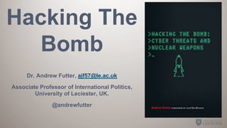 Hacking The
Bomb
Dr. Andrew Futter, ajf57@le.ac.uk
Associate Professor of International Politics,
University of Leciester, UK.
@andrewfutter
 