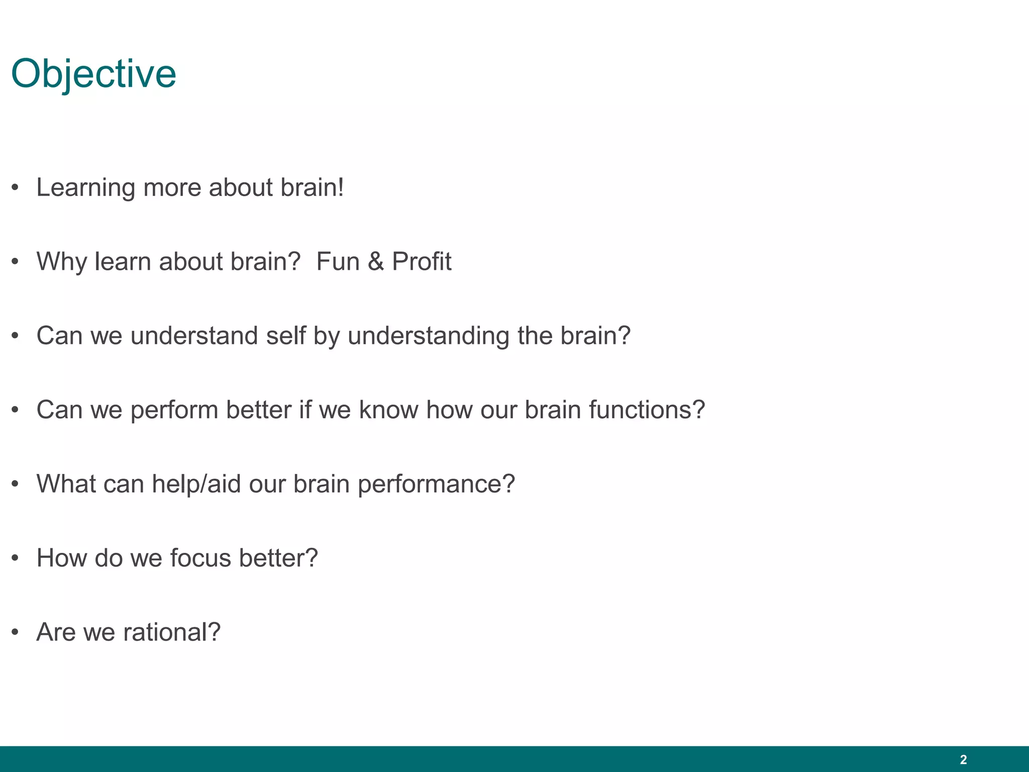 2
Objective
• Learning more about brain!
• Why learn about brain? Fun & Profit
• Can we understand self by understanding the brain?
• Can we perform better if we know how our brain functions?
• What can help/aid our brain performance?
• How do we focus better?
• Are we rational?
 
