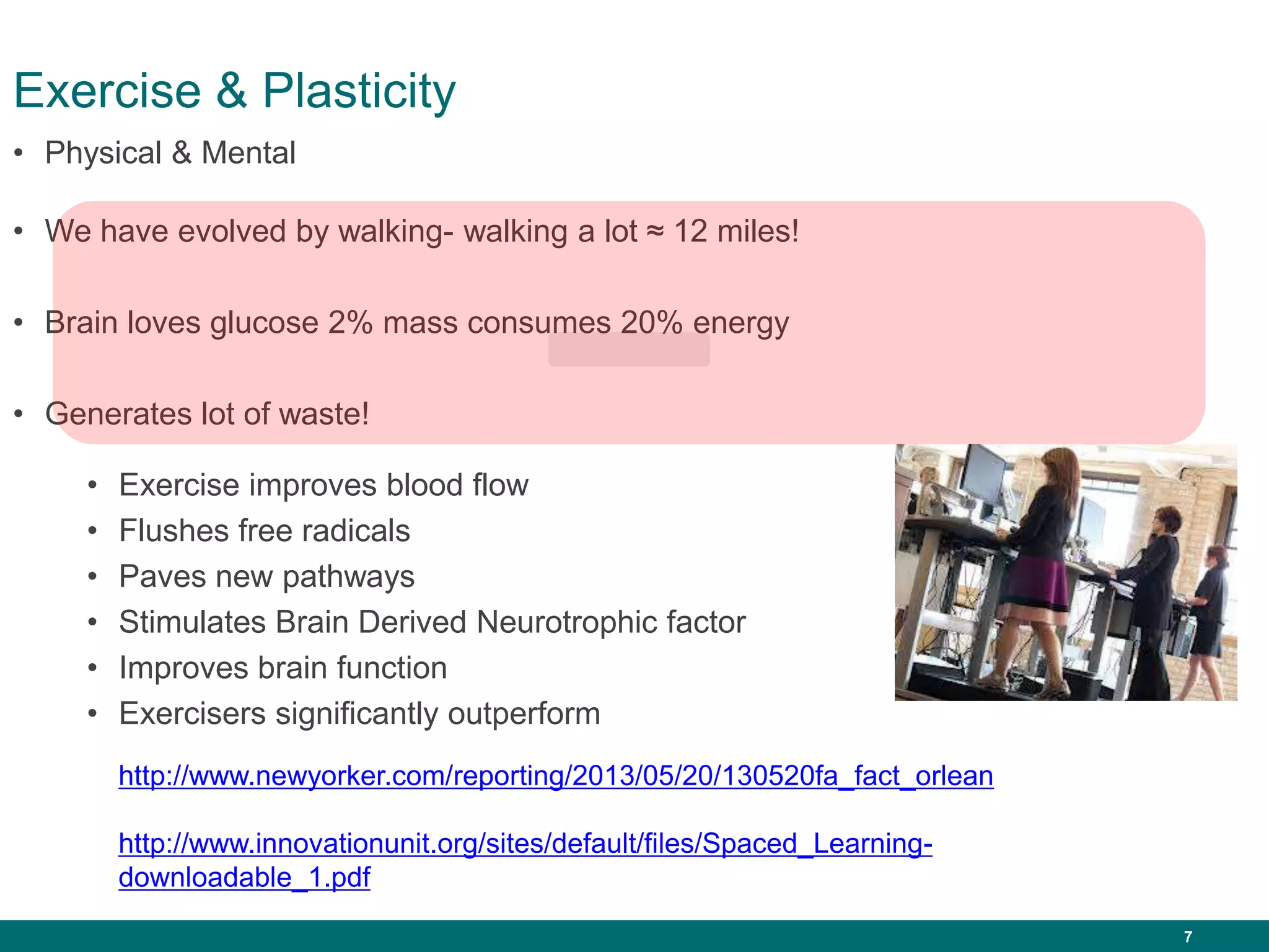 7
Exercise & Plasticity
• We have evolved by walking- walking a lot ≈ 12 miles!
• Brain loves glucose 2% mass consumes 20% energy
• Generates lot of waste!
• Physical & Mental
• Exercise improves blood flow
• Flushes free radicals
• Paves new pathways
• Stimulates Brain Derived Neurotrophic factor
• Improves brain function
• Exercisers significantly outperform
http://www.newyorker.com/reporting/2013/05/20/130520fa_fact_orlean
http://www.innovationunit.org/sites/default/files/Spaced_Learning-
downloadable_1.pdf
 
