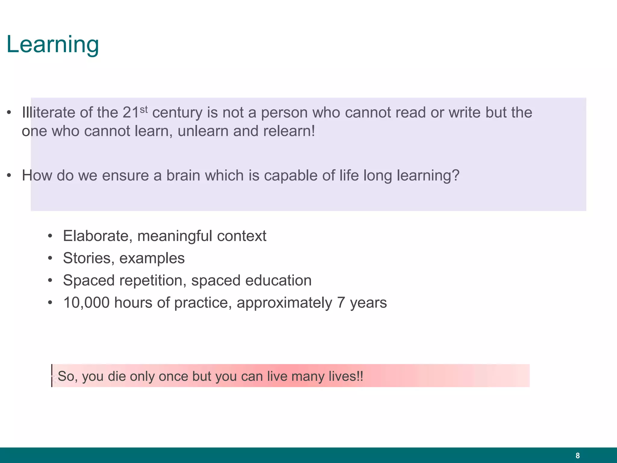 8
Learning
• Illiterate of the 21st century is not a person who cannot read or write but the
one who cannot learn, unlearn and relearn!
• How do we ensure a brain which is capable of life long learning?
• Elaborate, meaningful context
• Stories, examples
• Spaced repetition, spaced education
• 10,000 hours of practice, approximately 7 years
So, you die only once but you can live many lives!!
 