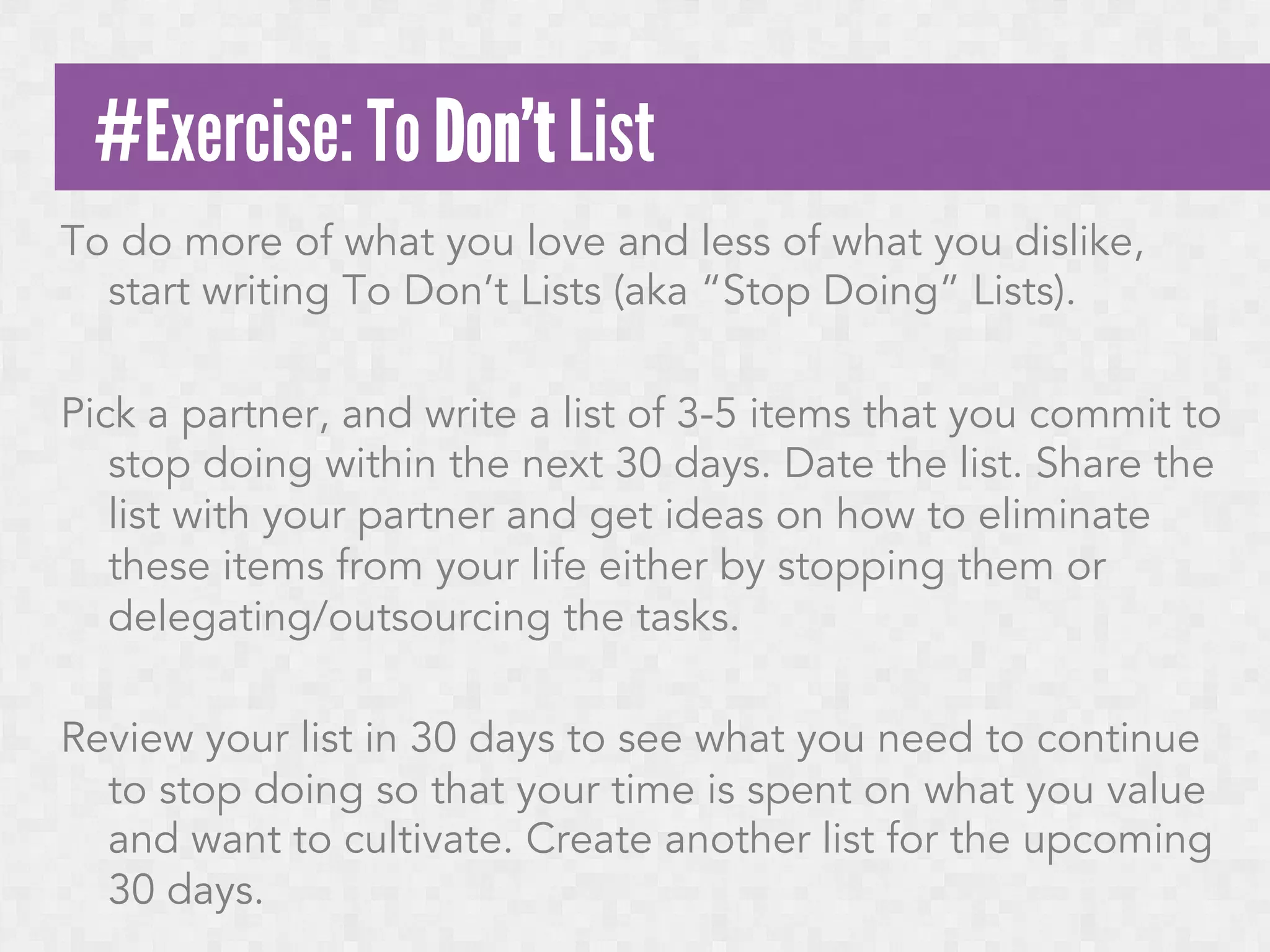 #Exercise: To Don’t List
To do more of what you love and less of what you dislike,
start writing To Don’t Lists (aka “Stop Doing” Lists).
 
Pick a partner, and write a list of 3-5 items that you commit to
stop doing within the next 30 days. Date the list. Share the
list with your partner and get ideas on how to eliminate
these items from your life either by stopping them or
delegating/outsourcing the tasks.
 
Review your list in 30 days to see what you need to continue
to stop doing so that your time is spent on what you value
and want to cultivate. Create another list for the upcoming
30 days.

 
