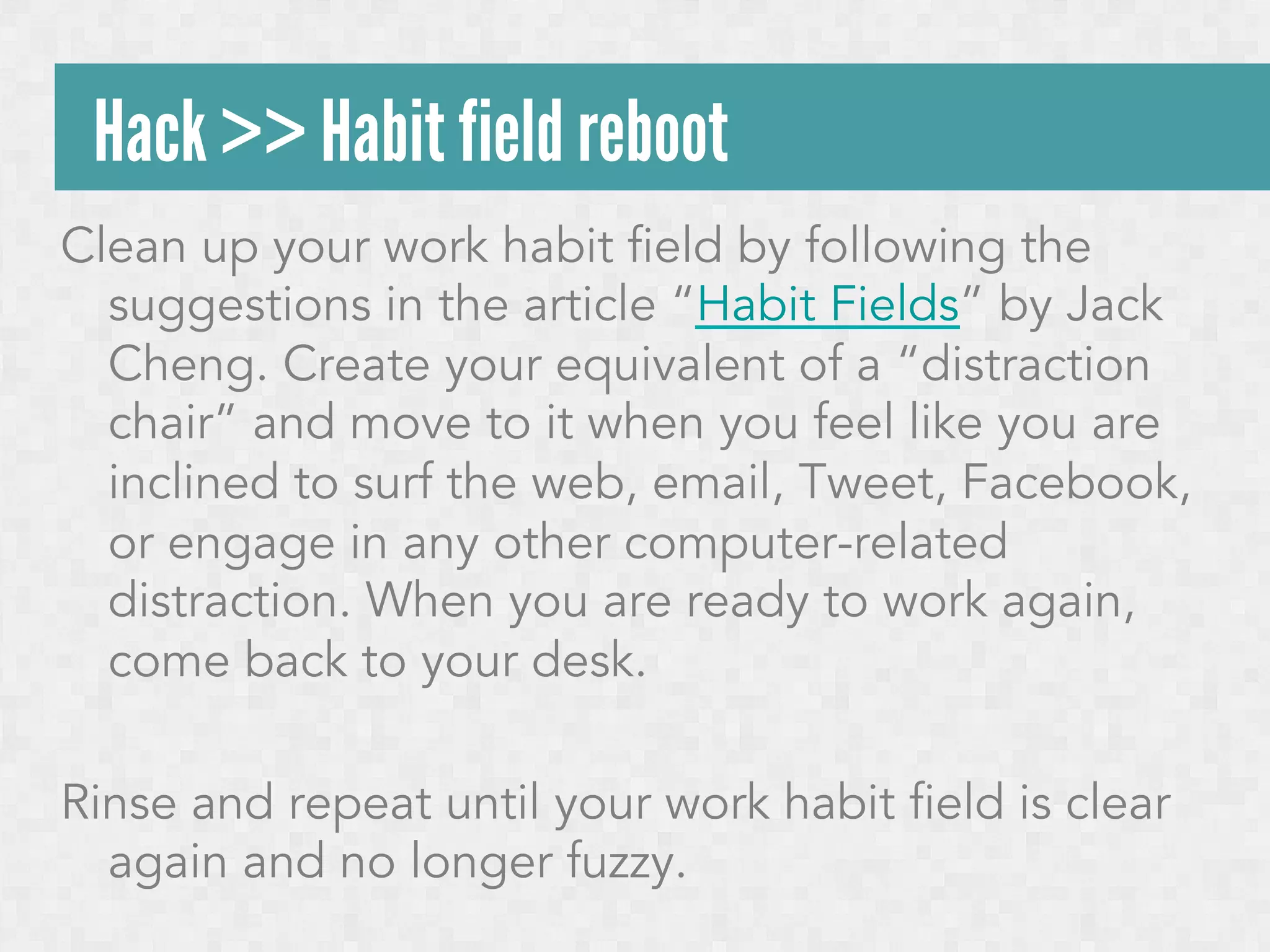 Hack >> Habit field reboot
Clean up your work habit field by following the
suggestions in the article “Habit Fields” by Jack
Cheng. Create your equivalent of a “distraction
chair” and move to it when you feel like you are
inclined to surf the web, email, Tweet, Facebook,
or engage in any other computer-related
distraction. When you are ready to work again,
come back to your desk.
Rinse and repeat until your work habit field is clear
again and no longer fuzzy.

 