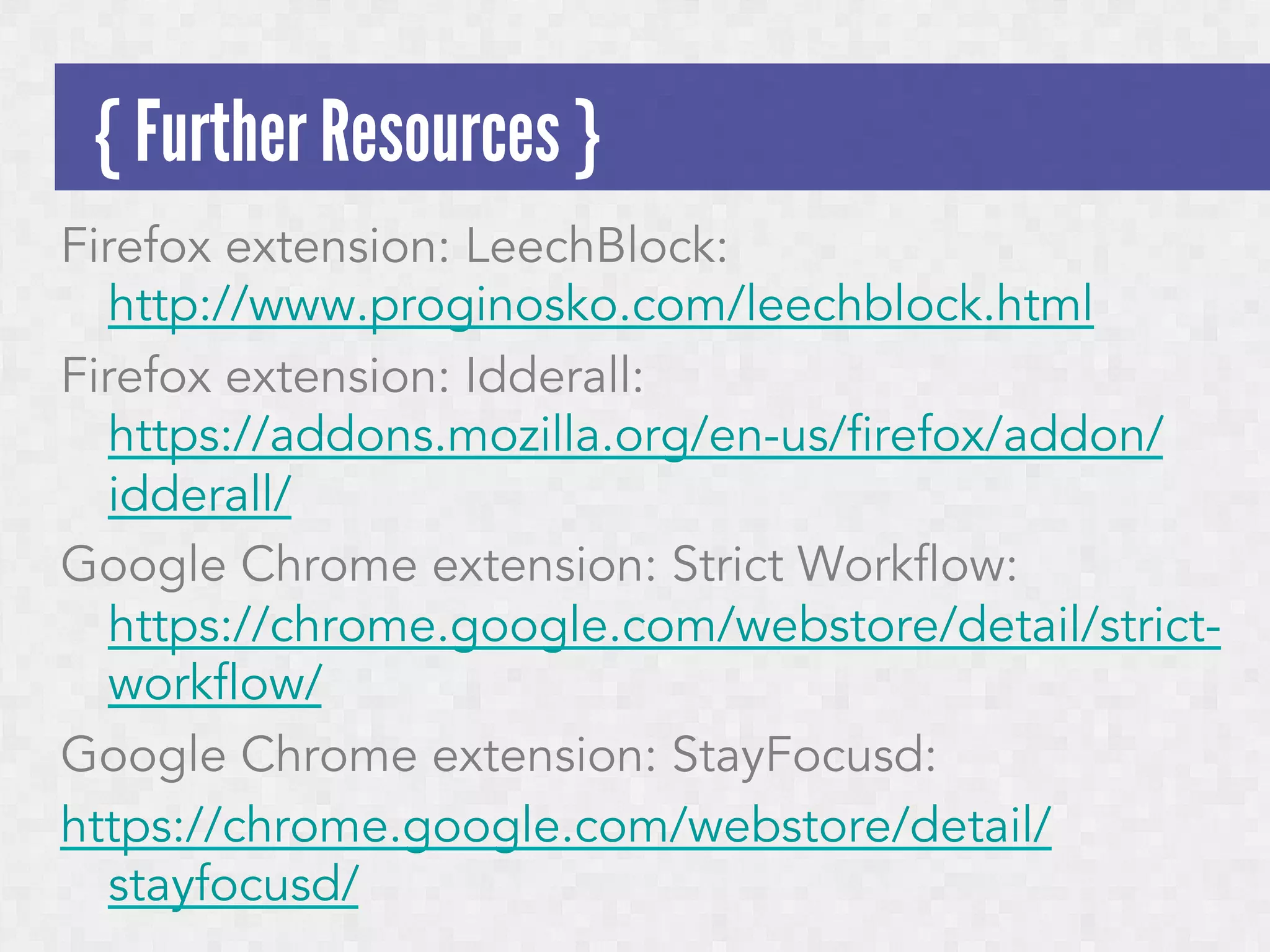 { Further Resources }
Firefox extension: LeechBlock:
http://www.proginosko.com/leechblock.html
Firefox extension: Idderall:
https://addons.mozilla.org/en-us/firefox/addon/
idderall/
Google Chrome extension: Strict Workflow:
https://chrome.google.com/webstore/detail/strictworkflow/
Google Chrome extension: StayFocusd:
https://chrome.google.com/webstore/detail/
stayfocusd/

 