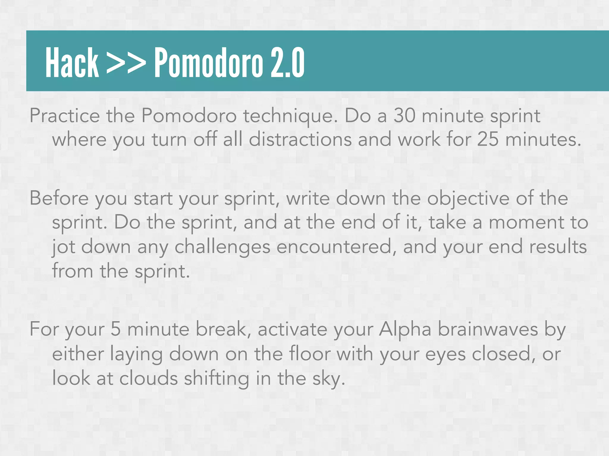 Hack >> Pomodoro 2.0
Practice the Pomodoro technique. Do a 30 minute sprint
where you turn off all distractions and work for 25 minutes.
Before you start your sprint, write down the objective of the
sprint. Do the sprint, and at the end of it, take a moment to
jot down any challenges encountered, and your end results
from the sprint.
For your 5 minute break, activate your Alpha brainwaves by
either laying down on the floor with your eyes closed, or
look at clouds shifting in the sky.

 