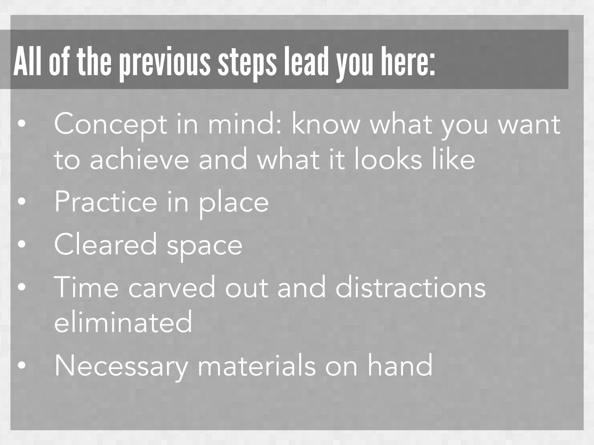 All of the previous steps lead you here:
•  Concept in mind: know what you want
to achieve and what it looks like
•  Practice in place
•  Cleared space
•  Time carved out and distractions
eliminated
•  Necessary materials on hand

 